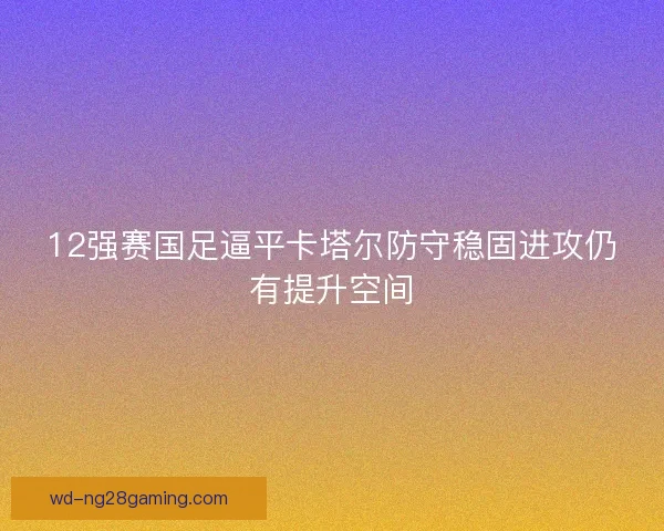 12强赛国足逼平卡塔尔防守稳固进攻仍有提升空间