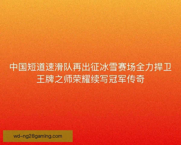 中国短道速滑队再出征冰雪赛场全力捍卫王牌之师荣耀续写冠军传奇