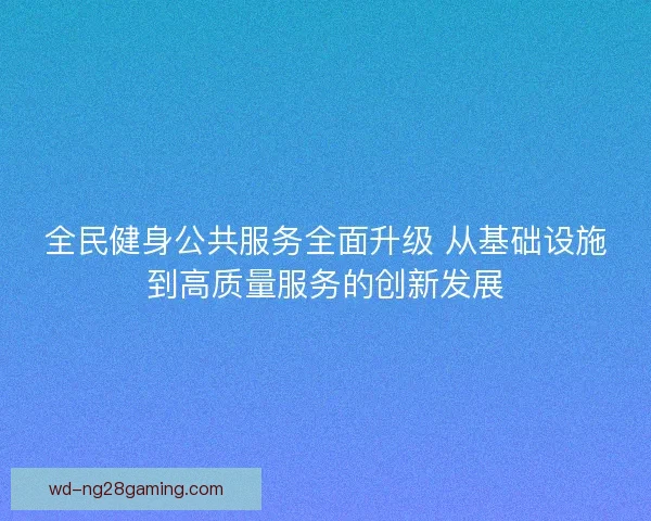 全民健身公共服务全面升级 从基础设施到高质量服务的创新发展