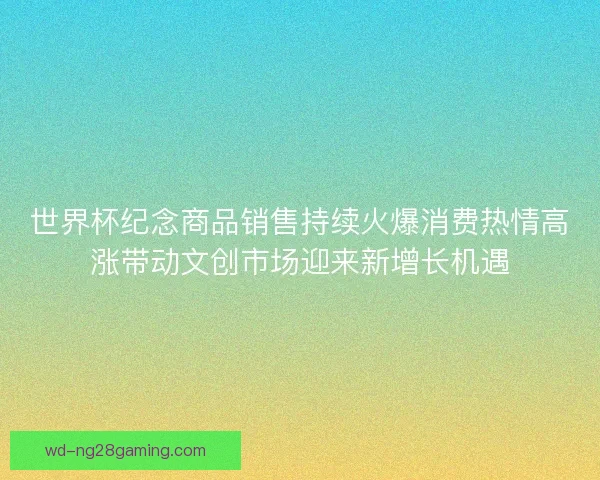 世界杯纪念商品销售持续火爆消费热情高涨带动文创市场迎来新增长机遇